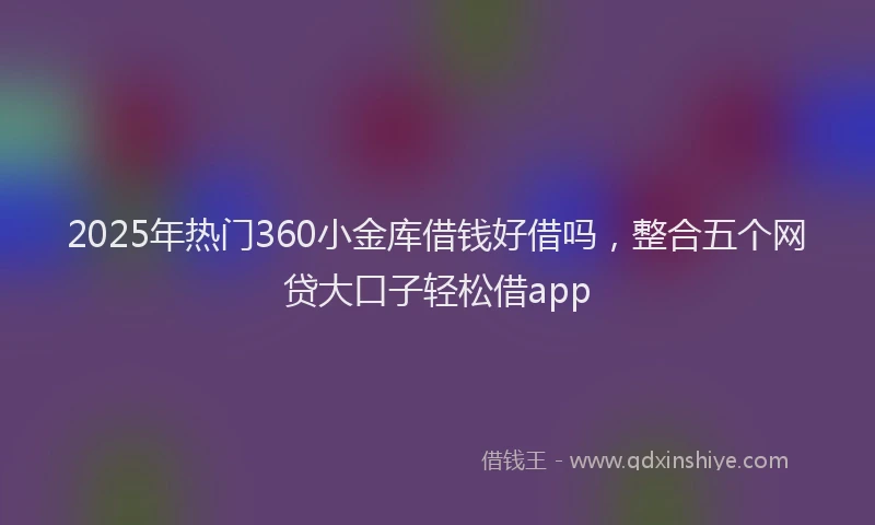 2025年热门360小金库借钱好借吗，整合五个网贷大口子轻松借app