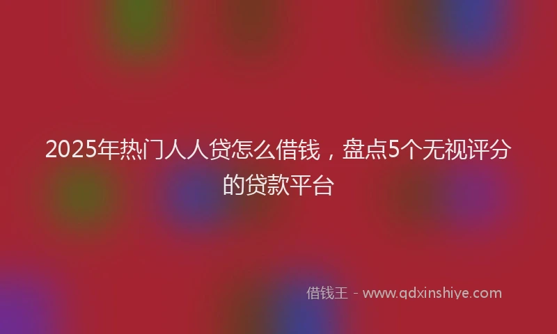 2025年热门人人贷怎么借钱，盘点5个无视评分的贷款平台