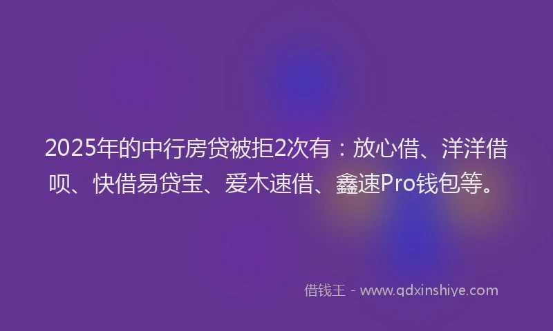 2025年的中行房贷被拒2次有：放心借、洋洋借呗、快借易贷宝、爱木速借、鑫速Pro钱包等。
