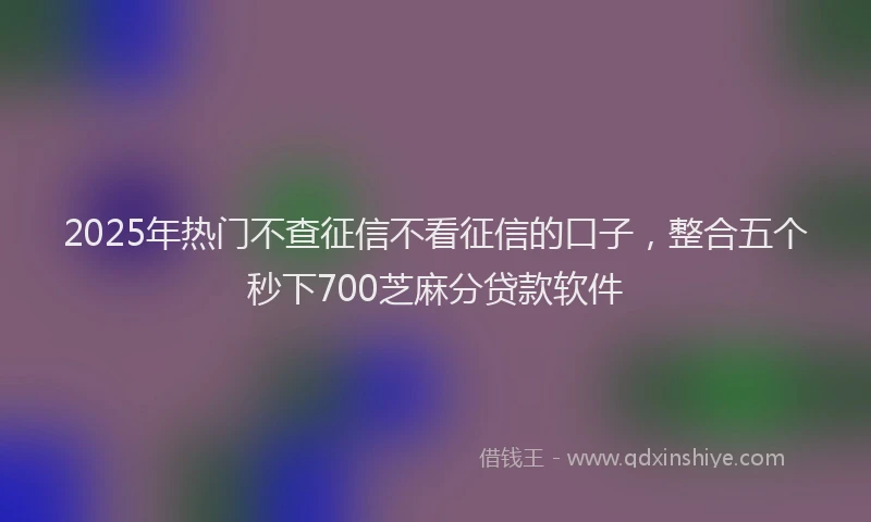 2025年热门不查征信不看征信的口子，整合五个秒下700芝麻分贷款软件