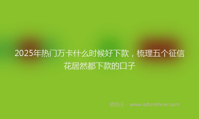 2025年热门万卡什么时候好下款，梳理五个征信花居然都下款的口子