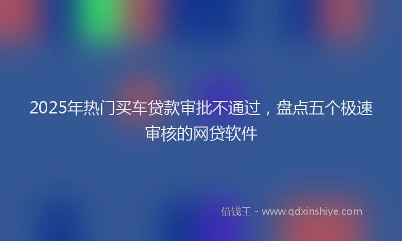 2025年热门买车贷款审批不通过，盘点五个极速审核的网贷软件
