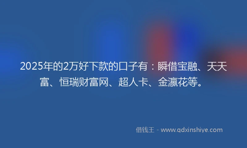 2025年的2万好下款的口子有：瞬借宝融、天天富、恒瑞财富网、超人卡、金瀛花等。