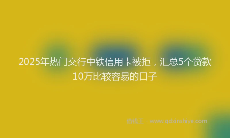 2025年热门交行中铁信用卡被拒，汇总5个贷款10万比较容易的口子