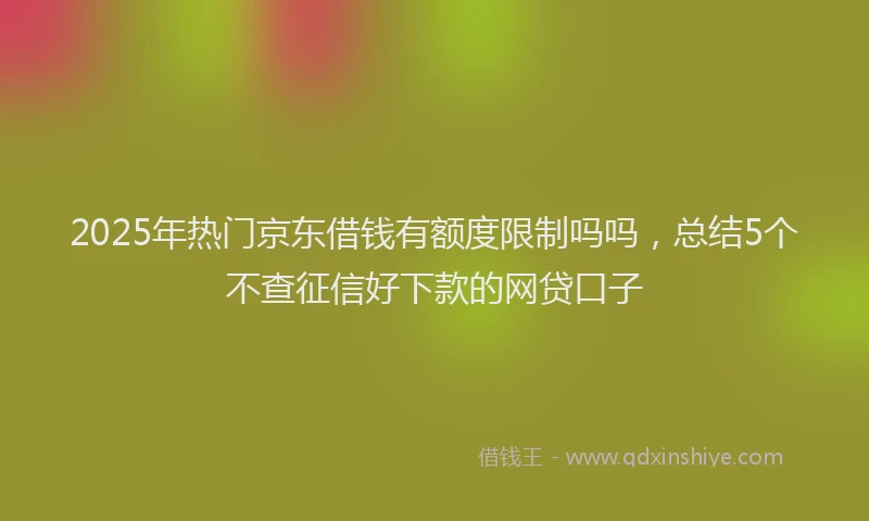 2025年热门京东借钱有额度限制吗吗，总结5个不查征信好下款的网贷口子