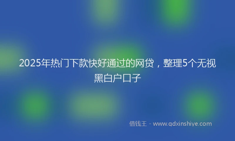 2025年热门下款快好通过的网贷，整理5个无视黑白户口子