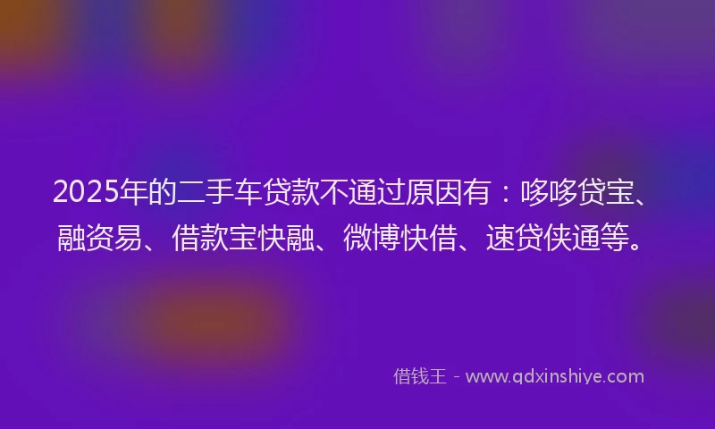 2025年的二手车贷款不通过原因有：哆哆贷宝、融资易、借款宝快融、微博快借、速贷侠通等。