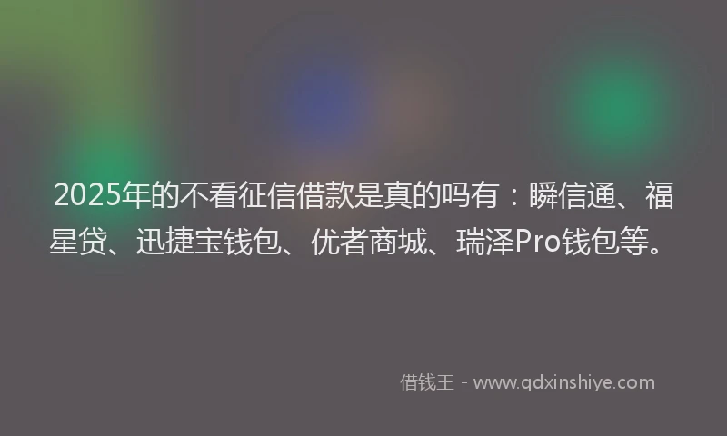 2025年的不看征信借款是真的吗有：瞬信通、福星贷、迅捷宝钱包、优者商城、瑞泽Pro钱包等。