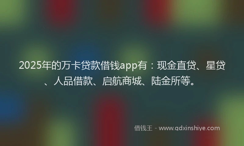 2025年的万卡贷款借钱app有：现金直贷、星贷、人品借款、启航商城、陆金所等。