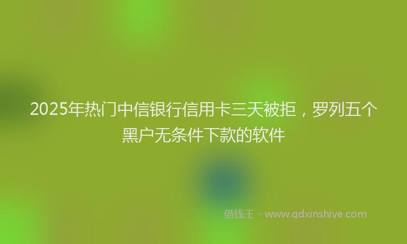 2025年热门中信银行信用卡三天被拒，罗列五个黑户无条件下款的软件