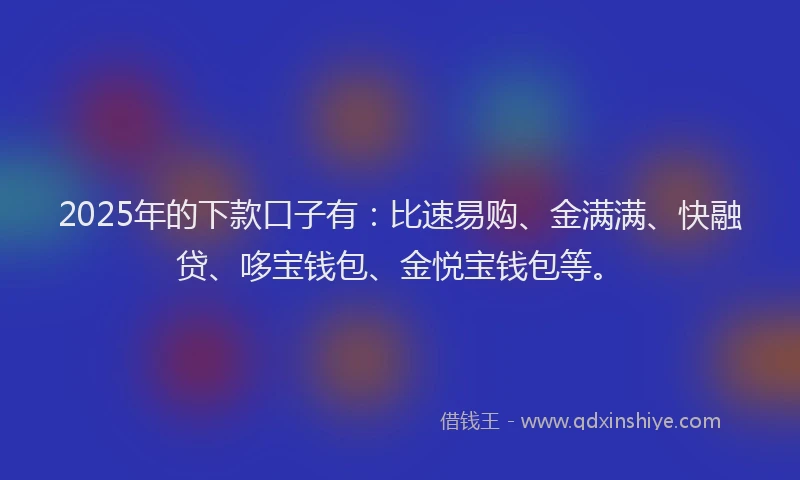 2025年的下款口子有：比速易购、金满满、快融贷、哆宝钱包、金悦宝钱包等。