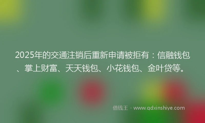 2025年的交通注销后重新申请被拒有：信融钱包、掌上财富、天天钱包、小花钱包、金叶贷等。
