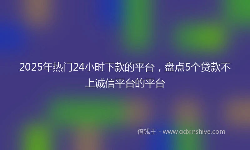 2025年热门24小时下款的平台，盘点5个贷款不上诚信平台的平台