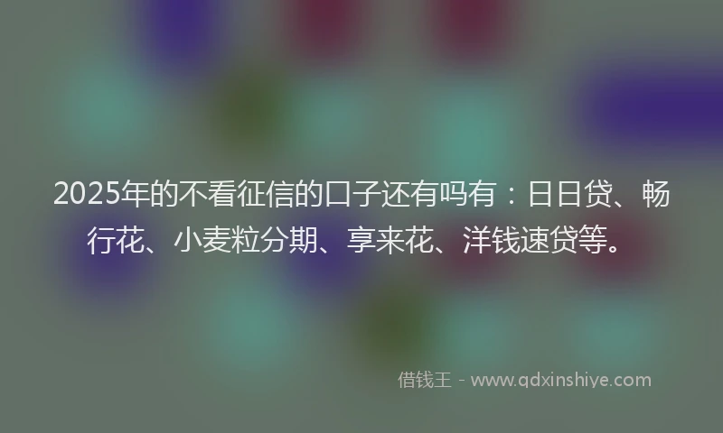 2025年的不看征信的口子还有吗有：日日贷、畅行花、小麦粒分期、享来花、洋钱速贷等。