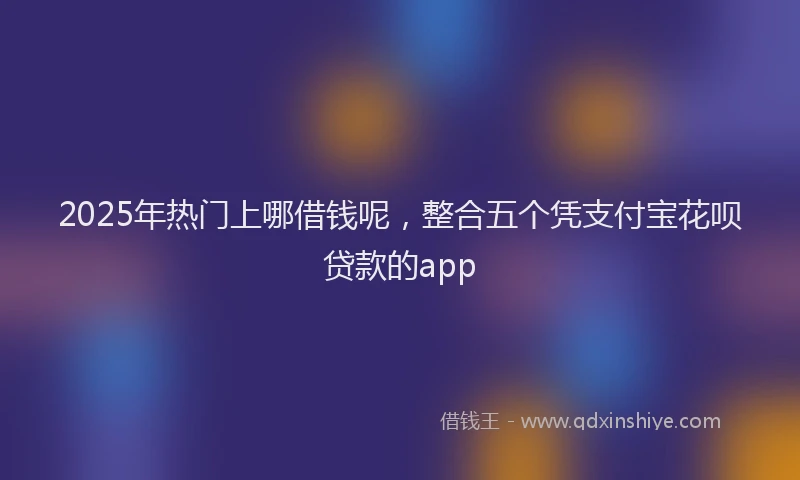2025年热门上哪借钱呢，整合五个凭支付宝花呗贷款的app