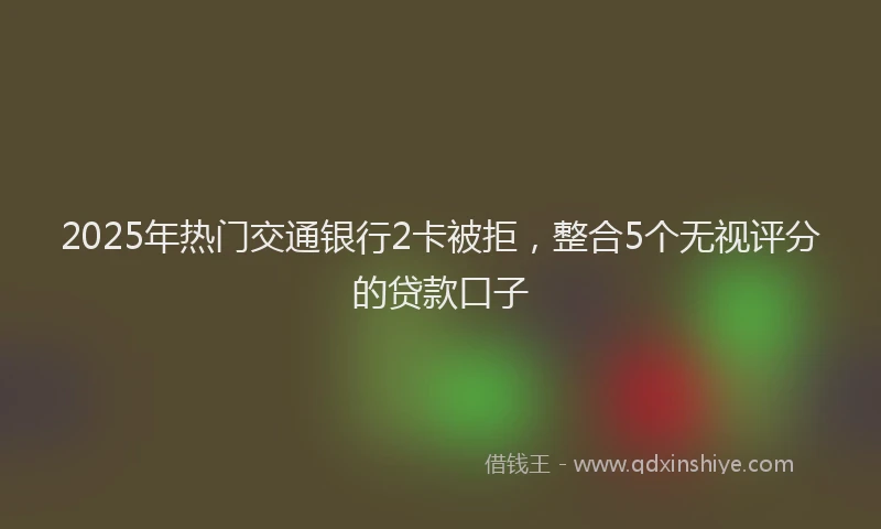 2025年热门交通银行2卡被拒，整合5个无视评分的贷款口子
