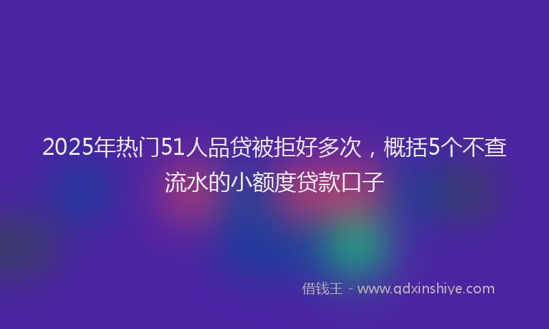2025年热门51人品贷被拒好多次，概括5个不查流水的小额度贷款口子