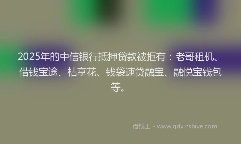 2025年的中信银行抵押贷款被拒有：老哥租机、借钱宝途、桔享花、钱袋速贷融宝、融悦宝钱包等。
