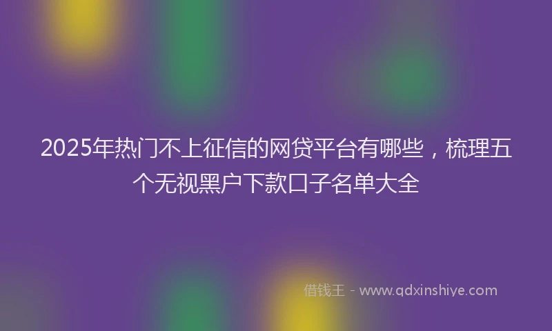 2025年热门不上征信的网贷平台有哪些，梳理五个无视黑户下款口子名单大全
