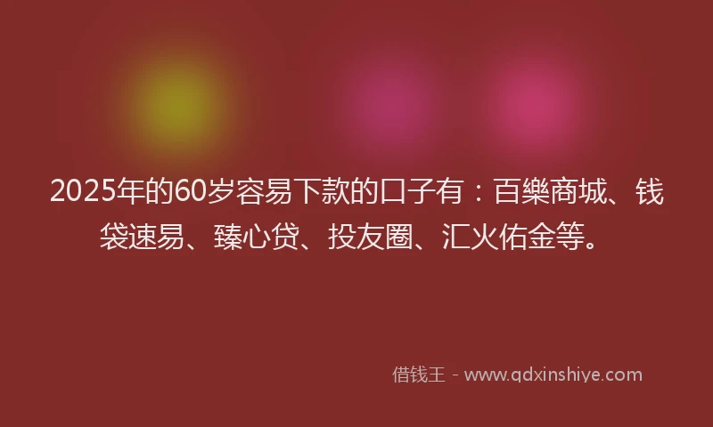 2025年的60岁容易下款的口子有：百樂商城、钱袋速易、臻心贷、投友圈、汇火佑金等。