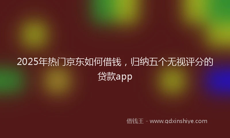 2025年热门京东如何借钱，归纳五个无视评分的贷款app