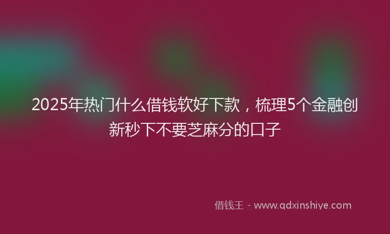 2025年热门什么借钱软好下款，梳理5个金融创新秒下不要芝麻分的口子