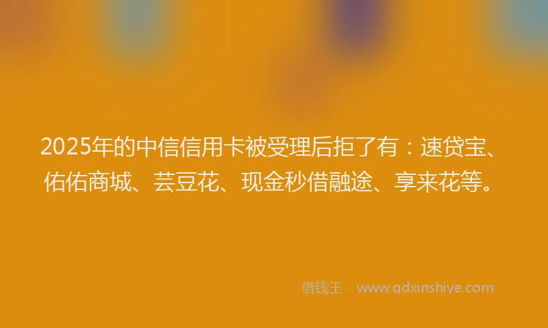 2025年的中信信用卡被受理后拒了有：速贷宝、佑佑商城、芸豆花、现金秒借融途、享来花等。