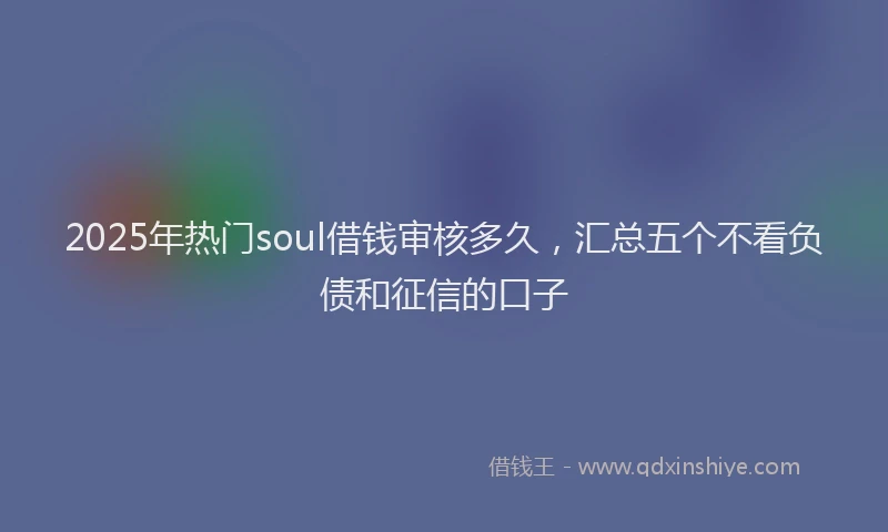 2025年热门soul借钱审核多久，汇总五个不看负债和征信的口子