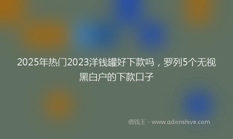 2025年热门2023洋钱罐好下款吗，罗列5个无视黑白户的下款口子