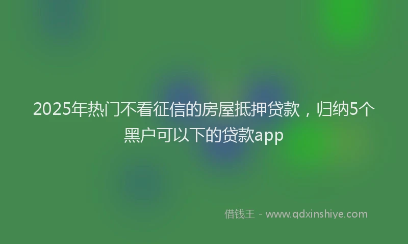 2025年热门不看征信的房屋抵押贷款，归纳5个黑户可以下的贷款app