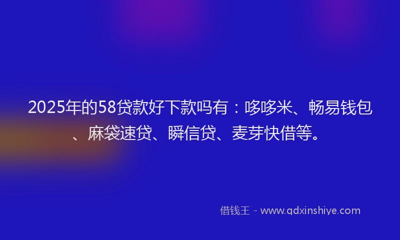 2025年的58贷款好下款吗有：哆哆米、畅易钱包、麻袋速贷、瞬信贷、麦芽快借等。
