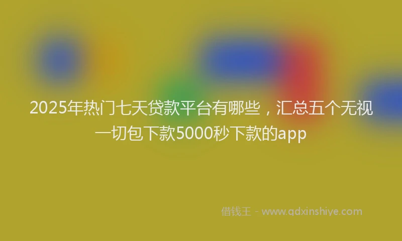 2025年热门七天贷款平台有哪些，汇总五个无视一切包下款5000秒下款的app
