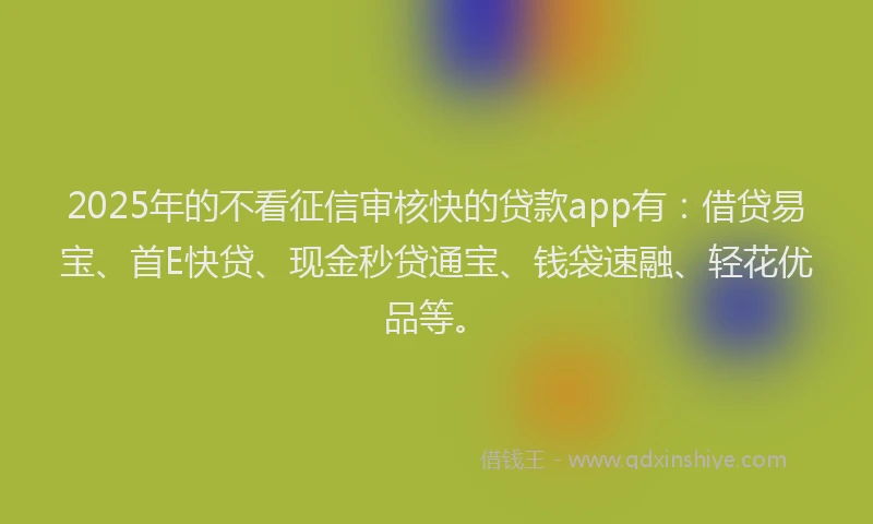 2025年的不看征信审核快的贷款app有：借贷易宝、首E快贷、现金秒贷通宝、钱袋速融、轻花优品等。