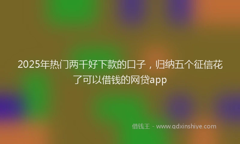 2025年热门两千好下款的口子，归纳五个征信花了可以借钱的网贷app