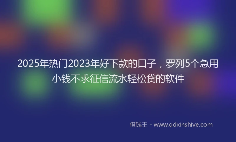 2025年热门2023年好下款的口子，罗列5个急用小钱不求征信流水轻松贷的软件