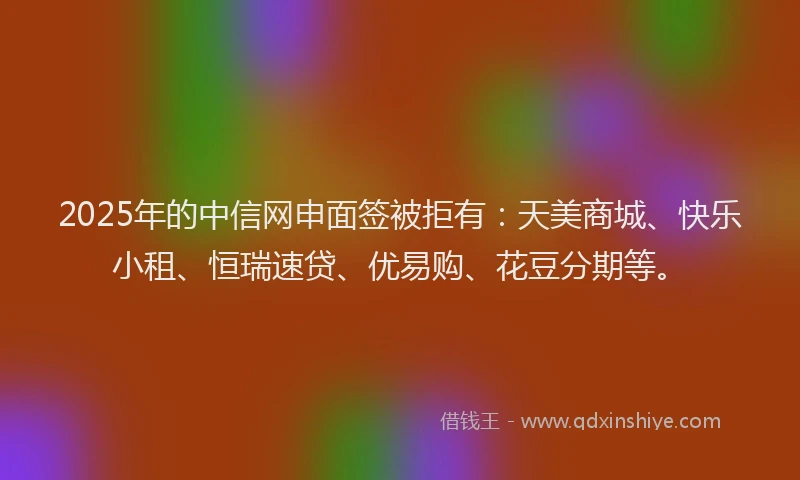 2025年的中信网申面签被拒有：天美商城、快乐小租、恒瑞速贷、优易购、花豆分期等。