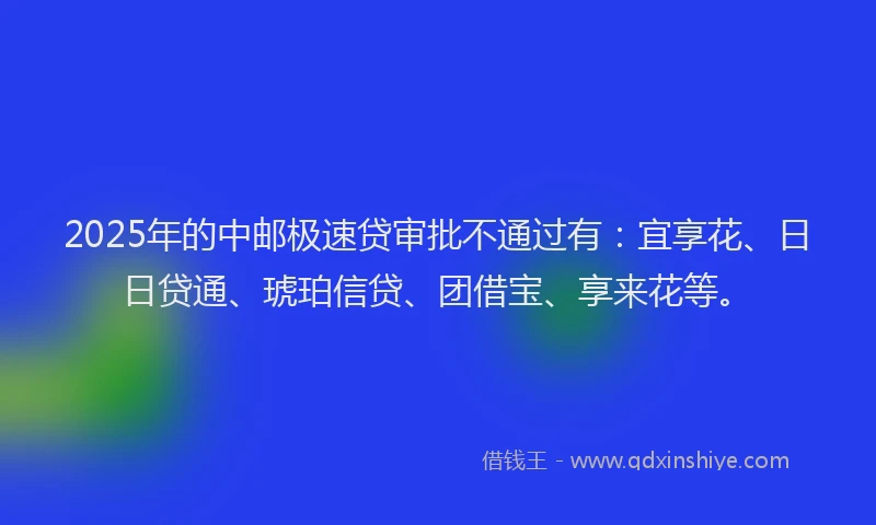 2025年的中邮极速贷审批不通过有：宜享花、日日贷通、琥珀信贷、团借宝、享来花等。