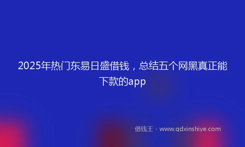 2025年热门东易日盛借钱，总结五个网黑真正能下款的app