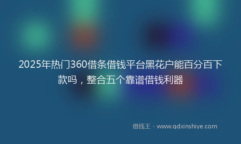 2025年热门360借条借钱平台黑花户能百分百下款吗，整合五个靠谱借钱利器