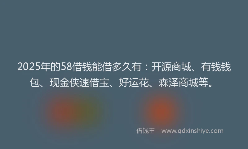 2025年的58借钱能借多久有：开源商城、有钱钱包、现金侠速借宝、好运花、森泽商城等。