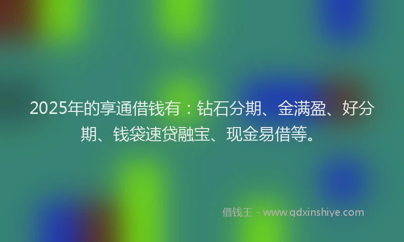 2025年的享通借钱有：钻石分期、金满盈、好分期、钱袋速贷融宝、现金易借等。