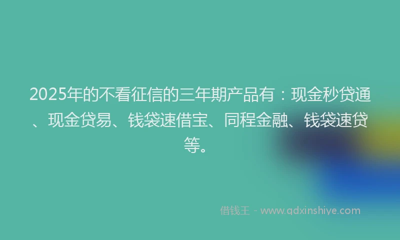 2025年的不看征信的三年期产品有：现金秒贷通、现金贷易、钱袋速借宝、同程金融、钱袋速贷等。