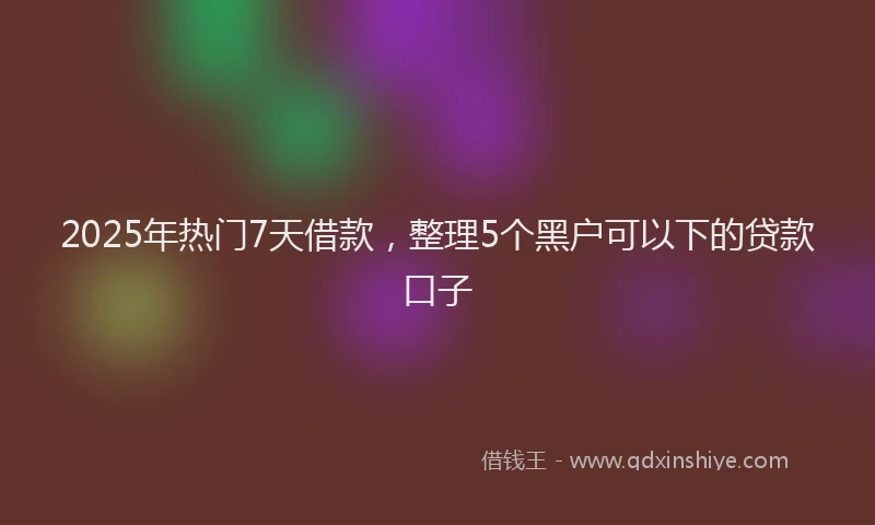 2025年热门7天借款，整理5个黑户可以下的贷款口子