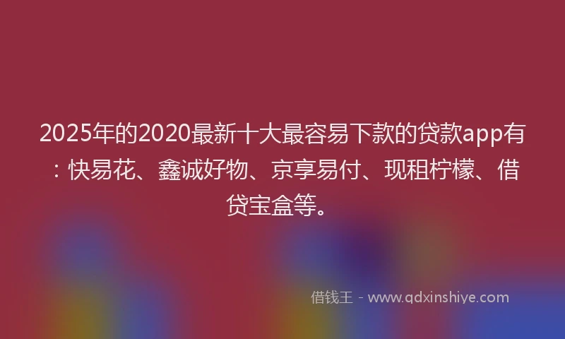 2025年的2020最新十大最容易下款的贷款app有：快易花、鑫诚好物、京享易付、现租柠檬、借贷宝盒等。