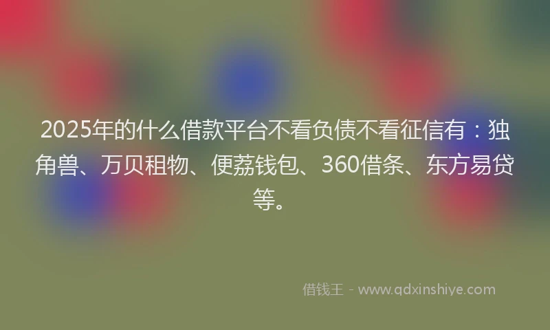 2025年的什么借款平台不看负债不看征信有：独角兽、万贝租物、便荔钱包、360借条、东方易贷等。