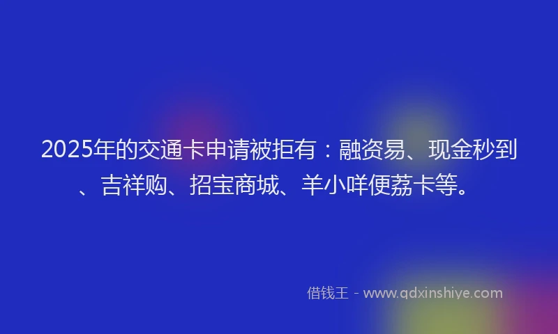 2025年的交通卡申请被拒有：融资易、现金秒到、吉祥购、招宝商城、羊小咩便荔卡等。