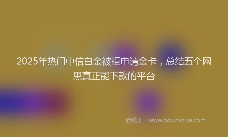 2025年热门中信白金被拒申请金卡，总结五个网黑真正能下款的平台