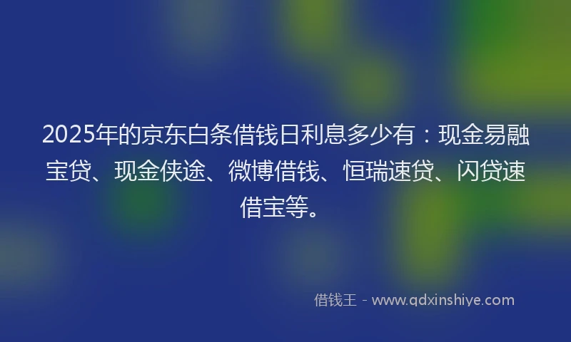 2025年的京东白条借钱日利息多少有：现金易融宝贷、现金侠途、微博借钱、恒瑞速贷、闪贷速借宝等。