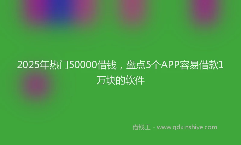 2025年热门50000借钱，盘点5个APP容易借款1万块的软件