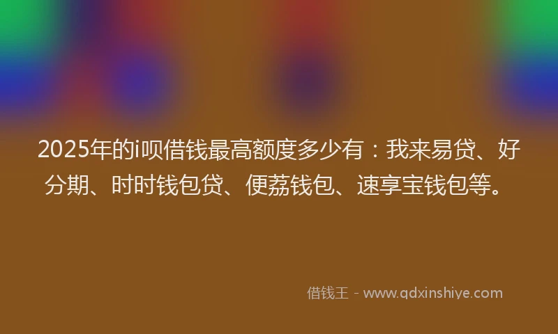 2025年的i呗借钱最高额度多少有：我来易贷、好分期、时时钱包贷、便荔钱包、速享宝钱包等。